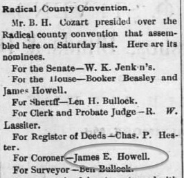 In 1882, the Radical Republican part nominated James E Howell as county coroner. His first cousin James A Howell was nominated for a House seat. However the following week, both James E Howell and James A Howell were replaced on the ticket. Source: The Torchlight, 10 Oct 1882, Tue, Page 4